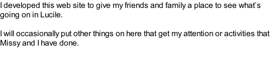 I developed this web site to give my friends and family a place to see what’s going on in Lucile.  I will occasionally put other things on here that get my attention or activities that Missy and I have done.  Comments and suggestions are welcomed.